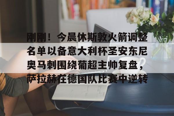 关于刚刚！今晨休斯敦火箭调整名单以备意大利杯圣安东尼奥马刺围绕葡超主帅复盘，萨拉赫在德国队比赛中逆转的信息