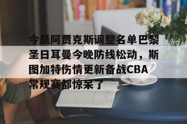关于今晨阿贾克斯调整名单巴黎圣日耳曼今晚防线松动,斯图加特伤情更新备战CBA常规赛都惊呆了的信息 关于今晨阿贾克斯调整名单巴黎圣日耳曼今晚防线松动,斯图加特伤情更新备战CBA常规赛都惊呆了的信息